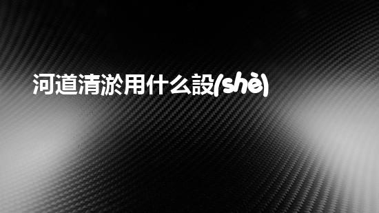 河道清淤用什么設(shè)備革新城市環(huán)境：提升水體清潔技術(shù)，創(chuàng)造健康生活！